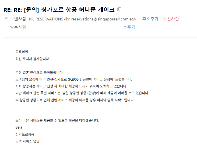 고객님께회신 주셔서 감사합니다. 우선 결혼 진심으로 축하드립니다.  고객님의 요청에 따라 인천-싱가포르 SQ605 항공편에 케이크 신청해  드렸습니다.   저희 항공사는 케이크 신청 시 최대한 제공해 드리기 위하여 노력하고 있습니다.   다만 케이크 관련 특별 서비스는  당일 항공편 상황 (환경)에 따라 제공이 어려울 수도 있습니다.   혹 항공편 상황으로 인해 관련 서비스 제공이 어려울 경우 이해와 양해 부탁드립니다.  보다 나은 서비스를 제공할 수 있도록 최선을 다하겠습니다.  Bela    싱가포르항공    고객 서비스 담당 